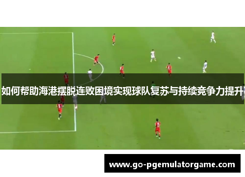 如何帮助海港摆脱连败困境实现球队复苏与持续竞争力提升 如何帮助海港摆脱连败困境实现球队复苏与持续竞争力提升