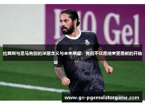 拉莫斯与皇马告别的深层含义与未来展望：告别不仅是结束更是新的开始
