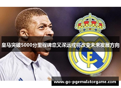 皇马突破5000分里程碑意义深远或将改变未来发展方向