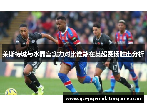 莱斯特城与水晶宫实力对比谁能在英超赛场胜出分析 莱斯特城与水晶宫实力对比谁能在英超赛场胜出分析