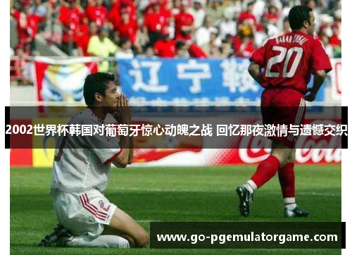2002世界杯韩国对葡萄牙惊心动魄之战 回忆那夜激情与遗憾交织