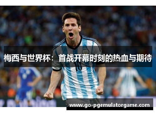 梅西与世界杯:首战开幕时刻的热血与期待 梅西与世界杯:首战开幕时刻的热血与期待