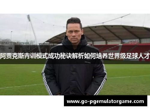 阿贾克斯青训模式成功秘诀解析如何培养世界级足球人才 阿贾克斯青训模式成功秘诀解析如何培养世界级足球人才