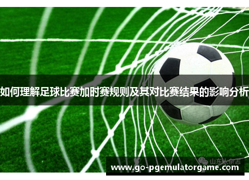 如何理解足球比赛加时赛规则及其对比赛结果的影响分析