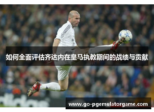 如何全面评估齐达内在皇马执教期间的战绩与贡献 如何全面评估齐达内在皇马执教期间的战绩与贡献