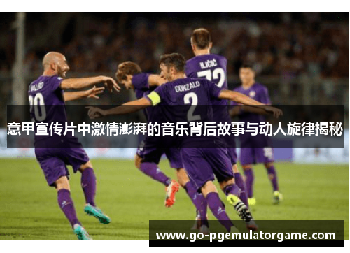 意甲宣传片中激情澎湃的音乐背后故事与动人旋律揭秘