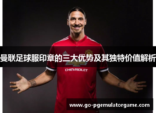 曼联足球服印章的三大优势及其独特价值解析