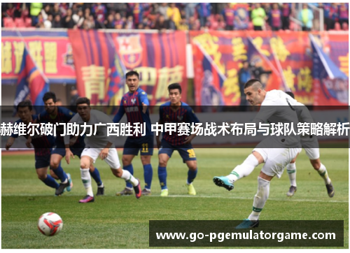 赫维尔破门助力广西胜利 中甲赛场战术布局与球队策略解析
