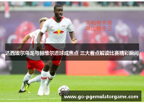 达西埃尔乌龙与赫维尔进球成焦点 三大看点解读比赛精彩瞬间 达西埃尔乌龙与赫维尔进球成焦点 三大看点解读比赛精彩瞬间
