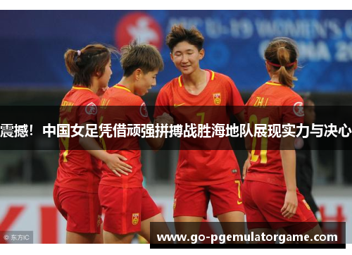 震撼!中国女足凭借顽强拼搏战胜海地队展现实力与决心 震撼!中国女足凭借顽强拼搏战胜海地队展现实力与决心