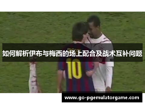 如何解析伊布与梅西的场上配合及战术互补问题