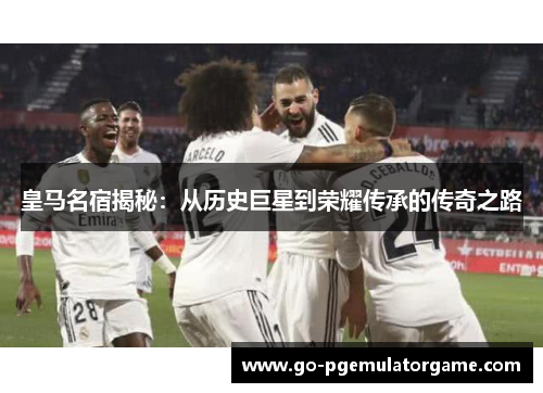 皇马名宿揭秘：从历史巨星到荣耀传承的传奇之路