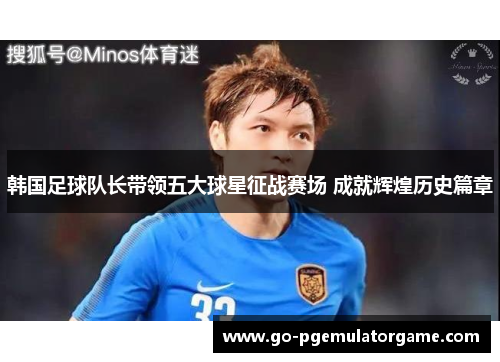 韩国足球队长带领五大球星征战赛场 成就辉煌历史篇章 韩国足球队长带领五大球星征战赛场 成就辉煌历史篇章