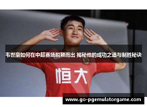 韦世豪如何在中超赛场脱颖而出 揭秘他的成功之道与制胜秘诀 韦世豪如何在中超赛场脱颖而出 揭秘他的成功之道与制胜秘诀