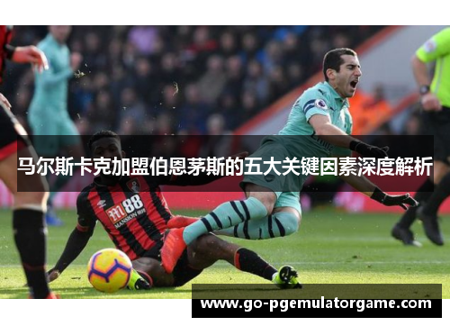 马尔斯卡克加盟伯恩茅斯的五大关键因素深度解析 马尔斯卡克加盟伯恩茅斯的五大关键因素深度解析