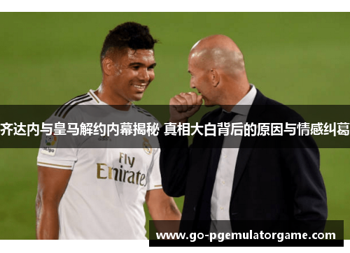 齐达内与皇马解约内幕揭秘 真相大白背后的原因与情感纠葛 齐达内与皇马解约内幕揭秘 真相大白背后的原因与情感纠葛