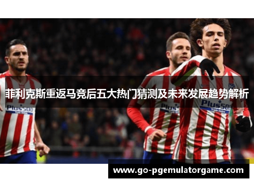 菲利克斯重返马竞后五大热门猜测及未来发展趋势解析