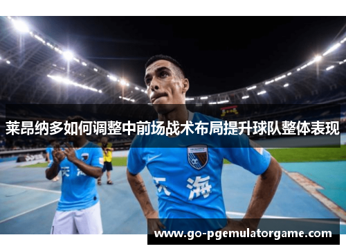 莱昂纳多如何调整中前场战术布局提升球队整体表现 莱昂纳多如何调整中前场战术布局提升球队整体表现