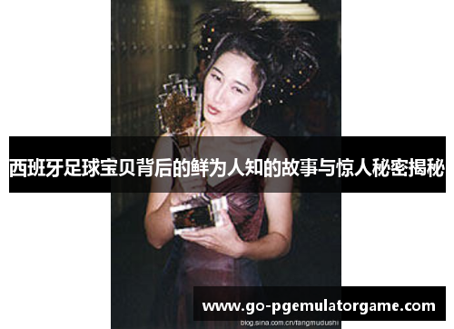 西班牙足球宝贝背后的鲜为人知的故事与惊人秘密揭秘