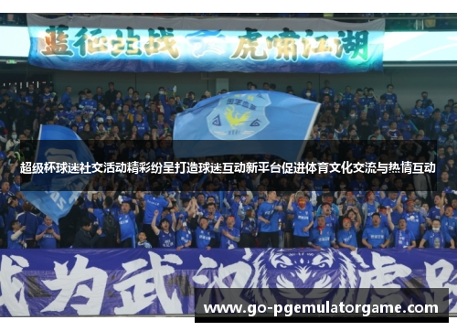 超级杯球迷社交活动精彩纷呈打造球迷互动新平台促进体育文化交流与热情互动 超级杯球迷社交活动精彩纷呈打造球迷互动新平台促进体育文化交流与热情互动
