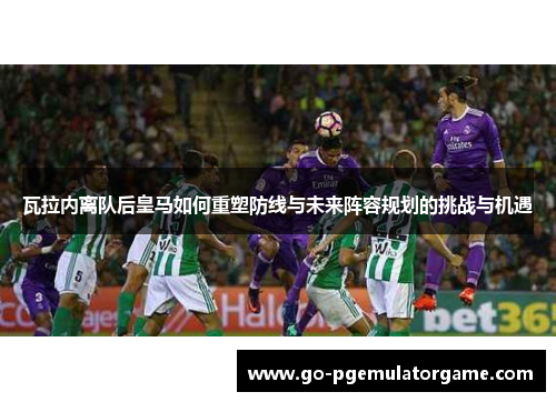 瓦拉内离队后皇马如何重塑防线与未来阵容规划的挑战与机遇 瓦拉内离队后皇马如何重塑防线与未来阵容规划的挑战与机遇