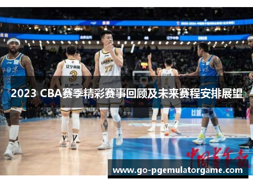 2023 CBA赛季精彩赛事回顾及未来赛程安排展望