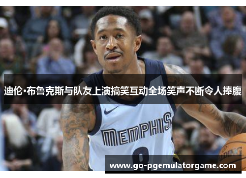 迪伦·布鲁克斯与队友上演搞笑互动全场笑声不断令人捧腹 迪伦·布鲁克斯与队友上演搞笑互动全场笑声不断令人捧腹