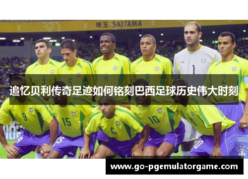 追忆贝利传奇足迹如何铭刻巴西足球历史伟大时刻