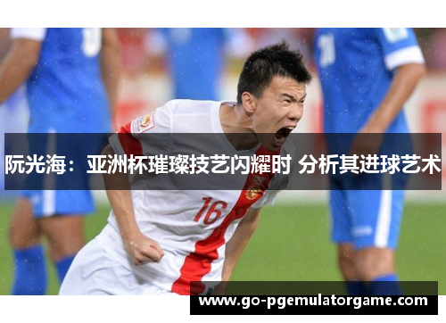 阮光海:亚洲杯璀璨技艺闪耀时 分析其进球艺术 阮光海:亚洲杯璀璨技艺闪耀时 分析其进球艺术
