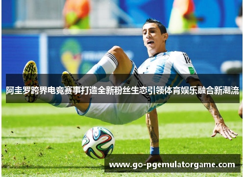 阿圭罗跨界电竞赛事打造全新粉丝生态引领体育娱乐融合新潮流