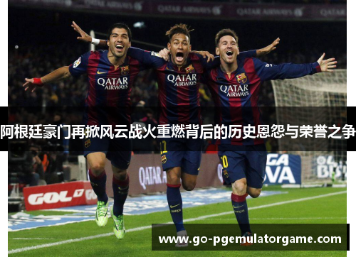 阿根廷豪门再掀风云战火重燃背后的历史恩怨与荣誉之争 阿根廷豪门再掀风云战火重燃背后的历史恩怨与荣誉之争