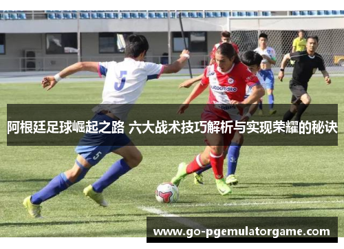 阿根廷足球崛起之路 六大战术技巧解析与实现荣耀的秘诀 阿根廷足球崛起之路 六大战术技巧解析与实现荣耀的秘诀