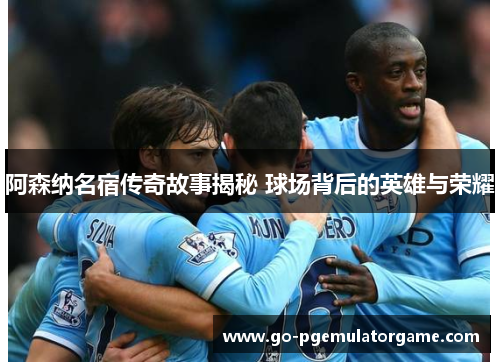 阿森纳名宿传奇故事揭秘 球场背后的英雄与荣耀 阿森纳名宿传奇故事揭秘 球场背后的英雄与荣耀