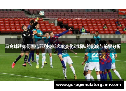 马竞球迷如何看待菲利克斯态度变化对球队的影响与前景分析 马竞球迷如何看待菲利克斯态度变化对球队的影响与前景分析