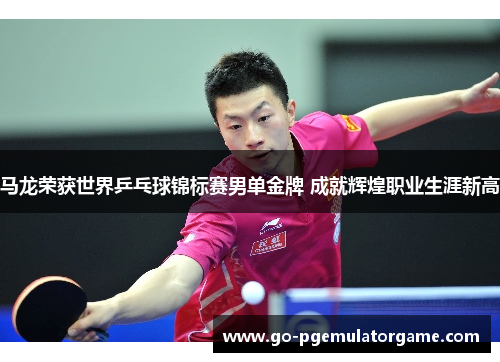 马龙荣获世界乒乓球锦标赛男单金牌 成就辉煌职业生涯新高