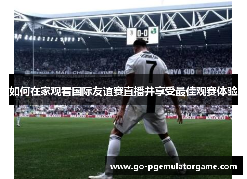 如何在家观看国际友谊赛直播并享受最佳观赛体验 如何在家观看国际友谊赛直播并享受最佳观赛体验
