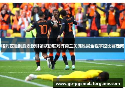 格列兹曼制胜表现引领欧协联对阵荷兰关键胜局全程掌控比赛走向