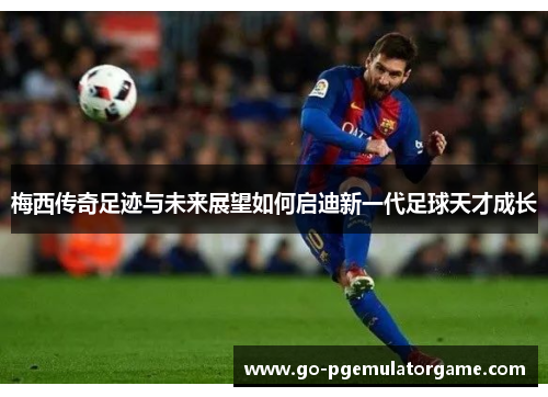 梅西传奇足迹与未来展望如何启迪新一代足球天才成长 梅西传奇足迹与未来展望如何启迪新一代足球天才成长