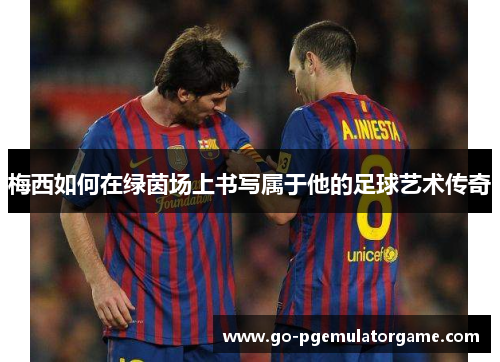 梅西如何在绿茵场上书写属于他的足球艺术传奇 梅西如何在绿茵场上书写属于他的足球艺术传奇