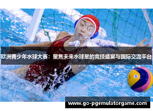 欧洲青少年水球大赛:聚焦未来水球星的竞技盛宴与国际交流平台 欧洲青少年水球大赛:聚焦未来水球星的竞技盛宴与国际交流平台