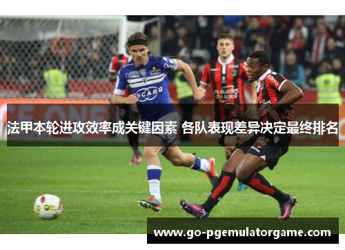 法甲本轮进攻效率成关键因素 各队表现差异决定最终排名 法甲本轮进攻效率成关键因素 各队表现差异决定最终排名