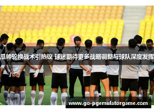 瓜帅轮换战术引热议 球迷期待更多战略调整与球队深度发挥