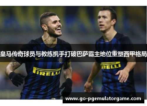 皇马传奇球员与教练携手打破巴萨霸主地位重塑西甲格局 皇马传奇球员与教练携手打破巴萨霸主地位重塑西甲格局