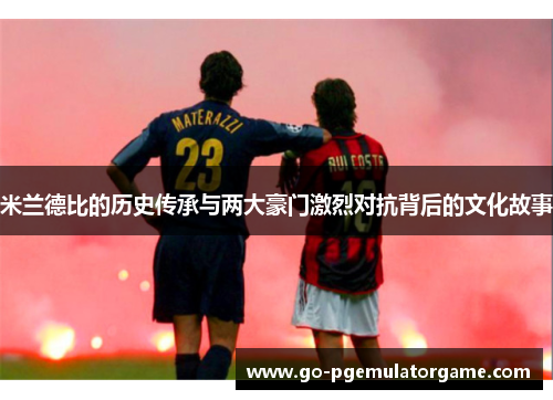 米兰德比的历史传承与两大豪门激烈对抗背后的文化故事